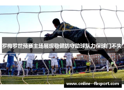 罗梅罗世预赛主场展现稳健防守助球队力保球门不失 罗梅罗世预赛主场展现稳健防守助球队力保球门不失