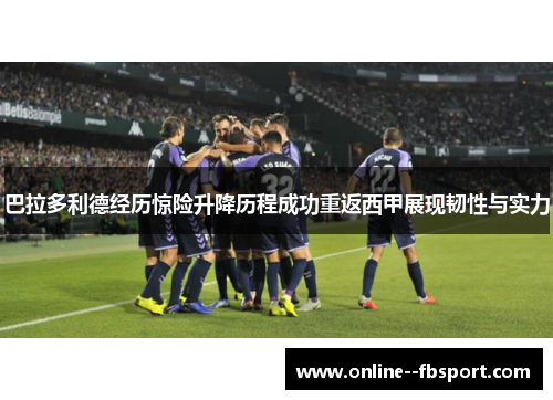 巴拉多利德经历惊险升降历程成功重返西甲展现韧性与实力 巴拉多利德经历惊险升降历程成功重返西甲展现韧性与实力
